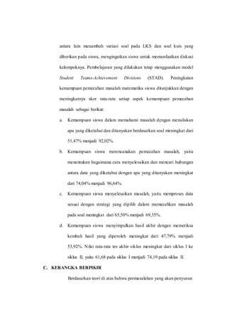antara lain menambah variasi soal pada LKS dan soal kuis yang
diberikan pada siswa, mengingatkan siswa untuk memanfaatkan diskusi
kelompoknya. Pembelajaran yang dilakukan tetap menggunakan model
Student Teams-Achievement Divisions (STAD). Peningkatan
kemampuan pemecahan masalah matematika siswa ditunjukkan dengan
meningkatnya skor rata-rata setiap aspek kemampuan pemecahan
masalah sebagai berikut:
a. Kemampuan siswa dalam memahami masalah dengan menuliskan
apa yang diketahui dan ditanyakan berdasarkan soal meningkat dari
51,47% menjadi 92,02%.
b. Kemampuan siswa merencanakan pemecahan masalah, yaitu
menentukan bagaimana cara menyelesaikan dan mencari hubungan
antara data yang diketahui dengan apa yang ditanyakan meningkat
dari 74,04% menjadi 96,64%.
c. Kemampuan siswa menyelesaikan masalah, yaitu memproses data
sesuai dengan strategi yang dipilih dalam memecahkan masalah
pada soal meningkat dari 65,50% menjadi 69,35%.
d. Kemampuan siswa menyimpulkan hasil akhir dengan memeriksa
kembali hasil yang diperoleh meningkat dari 47,79% menjadi
53,92%. Nilai rata-rata tes akhir siklus meningkat dari siklus I ke
siklus II, yaitu 61,68 pada siklus I menjadi 74,19 pada siklus II.
C. KERANGKA BERPIKIR
Berdasarkan teori di atas bahwa permasalahan yang akan penyusun
 