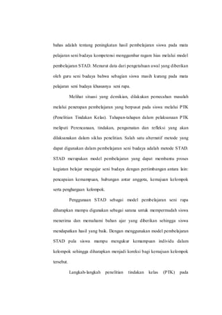 bahas adalah tentang peningkatan hasil pembelajaran siswa pada mata
pelajaran seni budaya kompetensi menggambar ragam hias melalui model
pembelajaran STAD. Menurut data dari pengetahuan awal yang diberikan
oleh guru seni budaya bahwa sebagian siswa masih kurang pada mata
pelajaran seni budaya khususnya seni rupa.
Melihat situasi yang demikian, dilakukan pemecahan masalah
melalui penerapan pembelajaran yang berpusat pada siswa melalui PTK
(Penelitian Tindakan Kelas). Tahapan-tahapan dalam pelaksanaan PTK
meliputi Perencanaan, tindakan, pengamatan dan refleksi yang akan
dilaksanakan dalam siklus penelitian. Salah satu alternatif metode yang
dapat digunakan dalam pembelajaran seni budaya adalah metode STAD.
STAD merupakan model pembelajaran yang dapat membantu proses
kegiatan belajar mengajar seni budaya dengan pertimbangan antara lain:
pencapaian kemampuan, hubungan antar anggota, kemajuan kelompok
serta penghargaan kelompok.
Penggunaan STAD sebagai model pembelajaran seni rupa
diharapkan mampu digunakan sebagai sarana untuk mempermudah siswa
menerima dan memahami bahan ajar yang diberikan sehingga siswa
mendapatkan hasil yang baik. Dengan menggunakan model pembelajaran
STAD pula siswa mampu mengukur kemampuan individu dalam
kelompok sehingga diharapkan menjadi koreksi bagi kemajuan kelompok
tersebut.
Langkah-langkah penelitian tindakan kelas (PTK) pada
 