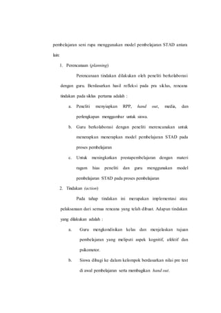 pembelajaran seni rupa menggunakan model pembelajaran STAD antara
lain:
1. Perencanaan (planning)
Perencanaan tindakan dilakukan oleh peneliti berkolaborasi
dengan guru. Berdasarkan hasil refleksi pada pra siklus, rencana
tindakan pada siklus pertama adalah :
a. Peneliti menyiapkan RPP, hand out, media, dan
perlengkapan menggambar untuk siswa.
b. Guru berkolaborasi dengan peneliti merencanakan untuk
menerapkan menerapkan model pembelajaran STAD pada
proses pembelajaran
c. Untuk meningkatkan prestapembelajaran dengan materi
ragam hias peneliti dan guru menggunakan model
pembelajaran STAD pada proses pembelajaran
2. Tindakan (action)
Pada tahap tindakan ini merupakan implementasi atau
pelaksanaan dari semua rencana yang telah dibuat. Adapun tindakan
yang dilakukan adalah :
a. Guru mengkondisikan kelas dan menjelaskan tujuan
pembelajaran yang meliputi aspek kognitif, afektif dan
psikomotor.
b. Siswa dibagi ke dalam kelompok berdasarkan nilai pre test
di awal pembelajaran serta membagikan hand out.
 