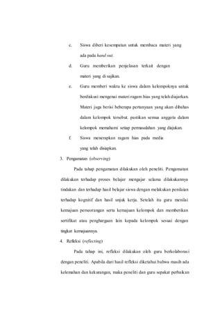 c. Siswa diberi kesempatan untuk membaca materi yang
ada pada hand out.
d. Guru memberikan penjelasan terkait dengan
materi yang di sajikan.
e. Guru memberi waktu ke siswa dalam kelompoknya untuk
berdiskusi mengenai materi ragam hias yang telah diajarkan.
Materi juga berisi beberapa pertanyaan yang akan dibahas
dalam kelompok tersebut. pastikan semua anggota dalam
kelompok memahami setiap permasalahan yang diajukan.
f. Siswa menerapkan ragam hias pada media
yang telah disiapkan.
3. Pengamatan (observing)
Pada tahap pengamatan dilakukan oleh peneliti. Pengamatan
dilakukan terhadap proses belajar mengajar selama dilakukannya
tindakan dan terhadap hasil belajar siswa dengan melakukan penilaian
terhadap kognitif dan hasil unjuk kerja. Setelah itu guru menilai
kemajuan perseorangan serta kemajuan kelompok dan memberikan
sertifikat atau penghargaan lain kepada kelompok sesuai dengan
tingkat kemajuannya.
4. Refleksi (reflecting)
Pada tahap ini, refleksi dilakukan oleh guru berkolaborasi
dengan peneliti. Apabila dari hasil refleksi diketahui bahwa masih ada
kelemahan dan kekurangan, maka peneliti dan guru sepakat perbaikan
 