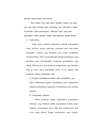 alternatif dalam kondisi yang berbeda.
Hasil belajar siswa tidak hanya ditunjang dengan satu aspek
saja, akan tetapi berbagai aspek pendukung turut menentukan tingkat
keberhasilan dalam pembelajaran. Beberapa aspek yang perlu
diperhatikan dalam kegiatan belajar dapat dijelaskan sebagai berikut:
1) Aspek proses
Aspek proses meliputi pengamatan terhadap keterampilan
siswa, motivasi, respon, kerjasama, partisipasi aktif serta teknik
pemecahan masalah yang ditempuh siswa dalam menghadapi
kesulitan belajar. Selain itu pertimbangan strategi pembelajaran yang
digunakan akan memungkinkan terciptanya pembelajaran yang
efektif. Beberapa hal yang dimaksud sebagaimana yang dikatakan
Dick & Carey dalam Khanifullah (2014: 16-18) terdapat lima
komponen strategi pembelajaran yaitu:
a) Kegiatan pembelajaranLangkah untuk memudahkan guru
dalam pelaksanaan kegiatan pembelajaran yaitu mengurutkan
kegiatan pembelajaran, bagaimana ia memulainya, dan menutup
pelajaran.
b) Penyampaian informasi
Dalam kaitannya dengan pembelajaran penyampaian
informasi yang dimaksud adalah penyampaian berupa materi
pelajaran. Penyampaian materi tidak akan direspon baik oleh
siswa tanpa diawali dengan pendahuluan yang menarik.
 
