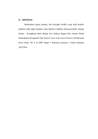 D. HIPOTESIS
Berdasarkan kajian pustaka, dan kerangka berfikir yang telah peneliti
jabarkan maka dapat diajukan suatu hipotesis tindakan dalam penelitian sebagai
berikut : Peningkatan Hasil Belajar Seni Budaya Ragam Hias melalui Model
Pembelajaran Koorperatif Tipe Student Team Achievement Division (STAD) pada
Siswa Kelas VII E di SMP Negeri 3 Bumiayu Semester I Tahun Pelajaran
2015/2016.
 