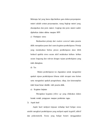 Beberapa hal yang harus diperhatikan guru dalam penyampaian
materi adalah urutan penyampaian, ruang lingkup materi yang
disampaikan dan jenis materi. Lingkup dan jenis materi sudah
dijabarkan dalam silabus maupun RPP.
c) Partisipasi siswa
Berdasarkan prinsip dari student centered maka peserta
didik merupakan pusat dari suatu kegiatan pembelajaran. Prinsip
yang menekankan bahwa proses pembelajaran akan lebih
berhasil apabila siswa secara aktif melakukan latihan- latihan
secara langsung dan relevan dengan tujuan pembelajaran yang
telah ditetapkan.
d) Tes
Dalam pembelajaran tes digunakan untuk mengetahui
apakah tujuan pembelajaran khusus telah tercapai atau belum
serta mengetahui apakah pengetahuan, sikap, dan keterampilan
telah benar-benar dimiliki oleh peserta didik.
e) Kegiatan lanjutan
Merupakan kegiatan follow up yang dilakukan dalam
bentuk remidi, pengayaan maupun pemberian tugas.
2) Aspek hasil
Aspek hasil meliputi tinjauan terhadap hasil belajar siswa
setelah mengikuti pembelajaran yang meliputi aspek kognitif, afektif
dan psikomotorik. Siswa yang belajar berarti menggunakan
 