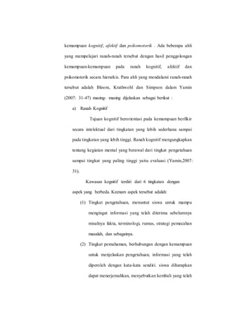 kemampuan kognitif, afektif dan psikomotorik . Ada beberapa ahli
yang mempelajari ranah-ranah tersebut dengan hasil penggolongan
kemampuan-kemampuan pada ranah kognitif, afektif dan
psikomotorik secara hierarkis. Para ahli yang mendalami ranah-ranah
tersebut adalah Bloom, Krathwohl dan Simpson dalam Yamin
(2007: 31-47) masing- masing dijelaskan sebagai berikut :
a) Ranah Kognitif
Tujuan kognitif berorientasi pada kemampuan berfikir
secara intelektual dari tingkatan yang lebih sederhana sampai
pada tingkatan yang lebih tinggi. Ranah kognitif mengungkapkan
tentang kegiatan mental yang berawal dari tingkat pengetahuan
sampai tingkat yang paling tinggi yaitu evaluasi (Yamin,2007:
31).
Kawasan kognitif terdiri dari 6 tingkatan dengan
aspek yang berbeda. Keenam aspek tersebut adalah:
(1) Tingkat pengetahuan, menuntut siswa untuk mampu
mengingat informasi yang telah diterima sebelumnya
misalnya fakta, terminologi, rumus, strategi pemecahan
masalah, dan sebagainya.
(2) Tingkat pemahaman, berhubungan dengan kemampuan
untuk menjelaskan pengetahuan, informasi yang telah
diperoleh dengan kata-kata sendiri. siswa diharapkan
dapat menerjemahkan, menyebutkan kembali yang telah
 