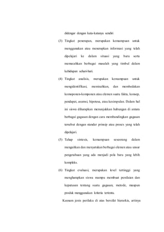 didengar dengan kata-katanya sendiri
(3) Tingkat penerapan, merupakan kemampuan untuk
menggunakan atau menerapkan informasi yang telah
dipelajari ke dalam situasi yang baru serta
memecahkan berbagai masalah yang timbul dalam
kehidupan sehari-hari.
(4) Tingkat analisis, merupakan kemampuan untuk
mengidentifikasi, memisahkan, dan membedakan
komoponen-komponen atau elemen suatu fakta, konsep,
pendapat, asumsi, hipotesa, atau kesimpulan. Dalam hal
ini siswa diharapkan menunjukkan hubungan di antara
berbagai gagasan dengan cara membandingkan gagasan
tersebut dengan standar prinsip atau proses yang telah
dipelajari.
(5) Tahap sintesis, kemampuan seseorang dalam
mengaitkan dan menyatukan berbagai elemen atau unsur
pengetahuan yang ada menjadi pola baru yang lebih
kompleks.
(6) Tingkat evaluasi, merupakan level tertinggi yang
mengharapkan siswa mampu membuat penilaian dan
keputusan tentang suatu gagasan, metode, maupun
produk menggunakan kriteria tertentu.
Keenam jenis perilaku di atas bersifat hierarkis, artinya
 
