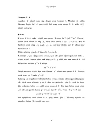 Ring by Mulyono
26
Teorema 2.2.3
Andaikan R adalah suatu ring dengan unsur kesatuan 1. Misalkan G adalah
himpunan bagian dari R yang terdiri dari semua unsur satuan di R . Maka  ,.G
adalah suatu grup.
Bukti :
Karena 111 1

, maka 1 adalah unsur satuan . Sehingga G1 , jadi G . Karena 1
adalah unsur satuan di Ring R , maka untuk semua Ra , aaa  11 . Hal ini
berakibat untuk setiap gggGg  11, . Jadi unsur identitas dari G adalah unsur
kesatuan dari 1.
Untuk sebarang RhgfdiperolehGhgf  ,,,, .
Karenanya Ghgfsemuauntukhfgghf  ,,)()( , yakni operasi perkalian pada G
adalah asosiatif. Perhatikan bahwa untuk setiap Gg  , g adalah suatu unsur satuan di' R . Hal
ini berakibat terdapat Rg 1
sehingga
111
 
gggg
Tetapi persamaan di atas juga berarti bahwa 1
g adalah unsur satuan di R . Sehingga
untuk setiap GGg  -1
gmaka, .
Sekarang kita tinggal memperlihatkan bahwa operasi perkalian adalah operasi biner pada
G , yakni untuk sebarang Ghg , akan kita perlihatkn Ggh . Untuk itu harus
kita perlihatkan bahwa gh adalah unsur satuan di R . Kita ingat bahwa untuk setiap
Ghg , , kita peroleh bahwa GhjugadanG  1-1
g . Tetapi Rgh  11
dan
1))(())(( 1111
 
ghghghgh
Jadi )(gh adalah, unsur satuan di R, yang berarti Ggh . Sekarang dapatlah kita
simpulkan bahwa  ,.G adalah suatu grup.
 