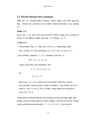 Ring by Mulyono
27
2.3 Daerah Integral dan Lapangan
Berikut kita akan memperkenalkan beberapa struktur aljabar yang lebih tinggi dari
Ring. Sebelum kita membahas hal itu terlebih dahulu diperkenalkan unsur pembagi
nol.
Definisi 2.3.1
Suatu unsur 0a pada suatu ring komutatif R disebut sebagai unsur pembagi nol
(divisor of zero) bilamana terdapat suatu unsur 0b sehingga 0ab .
Contoh 2.3.2
1. Kita perhatikan Ring 12Z . Maka unsur 126,4,3,2 Z masing-masing adalah
unsur pembagi nol. Hal in disebabkan 02.603.4,04.3,06.2  dan
2. Kita perhatikan himpunan A = {1, 2}. Himpunan kuasa dari A,
P(A) = { , {1}, {2}, A},
dengan operasi biner yang didefinisikan oleh
)()( YXYXYX 
dan
YXYX . .
untuk semua )(, APYX  adalah suatu ring komutatif. (Bukti dari pernyata-
an ini diserahkan kepada pembaca sebagai soal latihan). Unsur identitas dari P(A)
adalah  . Unsur {1} dan {2} di P(A) masing- masing adalah unsur pembagi nol,
karena     21
Sebagaiakibat dari diperkenalkannya unsur pembagi nol, maka pada Ring dengan unsur
pembagi nol akar dari suatu persamaan kuadrat mungkin saja lebih dari dua buah. Sebagai
contoh, perhatikan persamaan kuadrat 12
2
di065 Zxx  . Akar-akar dari
 