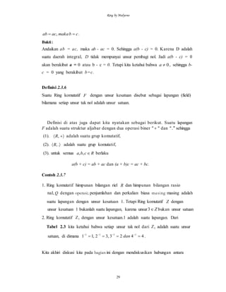Ring by Mulyono
29
cbmakaacab  , .
Bukti:
Andaikan ab = ac, maka ab - ac = 0. Sehingga a(b - c) = 0. Karena D adalah
suatu daerah integral, D tidak mempunyai unsur pembagi nol. Jadi a(b - c) = 0
akan berakibat a = 0 atau b - c = 0. Tetapi kita ketahui bahwa 0a , sehingga b-
c = 0 yang berakibat b=c.
Definisi 2.3.6
Suatu Ring komutatif F dengan unsur kesatuan disebut sebagai lapangan (field)
bilamana setiap unsur tak nol adalah unsur satuan.
Definisi di atas juga dapat kita nyatakan sebagai berikut. Suatu lapangan
F adalah suatu struktur aljabar dengan dua operasi biner "  " dan " ." sehingga
(1).  ,R adalah suatu grup komutatif,
(2).  .,R adalah suatu grup komutatif,
(3). untuk semua Rcba ,, berlaku
a(b + c) = ab + ac dan (a + b)c = ac + bc.
Contoh 2.3.7
1. Ring komutatif himpunan bilangan riel R dan himpunan bilangan rasio
nal, Q dengan operasi; penjumlahan dan perkalian biasa masing masing adalah
suatu lapangan dengan unsur kesatuan 1. Tetapi Ring komutatif Z dengan
unsur kesatuan 1 bukanlah suatu lapangan, karena unsur Z3 bukan unsur satuan
2. Ring komutatif 5Z dengan unsur kesatuan.l adalah suatu lapangan. Dari
Tabel 2.3 kita ketahui bahwa setiap unsur tak nol dari 5Z adalah suatu unsur
satuan, di dimana 4423,32,11 1111
 
dan .
Kita akhiri diskusi kita pada bagian ini dengan mendiskusikan hubungan antara
 