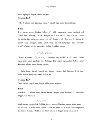 Ring by Mulyono
30
suatu lapangan dengan daerah integral.
Teorema 2.3.8
Bila F adalah suatu lapangan, maka F adalah juga suatu daerah integral.
Bukti.
Kita cukup memperlihatkan bahwa F tidak mempunyai unsur pembagi nol.
Yakni untuk sebarang Fyx , dengan 0x dan 0xy , maka 0y . Untuk
itu perhatikan sebarang unsur Fyx , dengan 0x dan 0xy . Karena F
adalah suatu lapangan, maka setiap unsur tak nol mempunyai unsur kebalikan
relatif terhadap operasi perkalian. Hal ini berakibat bahwa
00)( 11
 
xxyx
Tetapi yyyxxxyx  
1)()( 11
. Sehingga kita perolah 0y . Jadi F tidak
mempunyai unsur pembagi nol. Sehingga kita dapat menyatakan bahwa setiap
lapangan adalah suatu daerah integral.
Pada kasus daerah integral tak hingga, konvers dari Teorema 2.3.8 juga
benar seperti yang dinyatakan berikut ini.
Teorema 2.3.9
Suatu daerah integral yang hingga adalah suatu lapangan.
Bukti.
Andaikan D adalah suatu daerah integral dengan unsur kesatuan 1. Karena D
hingga, kita misalkan
naaa ,,,,1 21 
adalah unsur-unsur dari D. Kita tinggal memperlihatkan bahwa setiap unsur
tak nol dari D adalah unsur satuan. Untuk itu misalkan a adalah sebarang unsur
tak nol di D, dan perhatikan hasil kali antara a dengan unsur-unsur di D
 