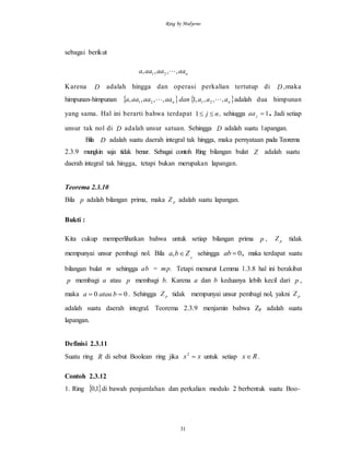 Ring by Mulyono
31
sebagai berikut
naaaaaaa ,,,, 21 
Karena D adalah hingga dan operasi perkalian tertutup di D ,maka
himpunan-himpunan    nn aaadanaaaaaaa ,,,,1,,,, 2121  adalah dua himpunan
yang sama. Hal ini berarti bahwa terdapat 1 j n  , sehiugga 1jaa . Jadi setiap
unsur tak nol di D adalah unsur satuan. Sehingga D adalah suatu 1apangan.
Bila D adalah suatu daerah integral tak hingga, maka pernyataan pada Teorema
2.3.9 mungkin saja tidak benar. Sebagai contoh Ring bilangan bulat Z adalah suatu
daerah integral tak hingga, tetapi bukan merupakan lapangan.
Teorema 2.3.10
Bila p adalah bilangan prima, maka pZ adalah suatu lapangan.
Bukti :
Kita cukup memperlihatkan bahwa untuk setiap bilangan prima p , pZ tidak
mempunyai unsur pembagi nol. Bila p
Zba , sehingga 0ab , maka terdapat suatu
bilangan bulat m sehingga ab = mp. Tetapi menurut Lemma 1.3.8 hal ini berakibat
p membagi a atau p membagi b. Karena a dan b keduanya lebih kecil dari p ,
maka 00  bataua . Sehingga pZ tidak mempunyai unsur pembagi nol, yakni pZ
adalah suatu daerah integral. Teorema 2.3.9 menjamin bahwa Zp adalah suatu
lapangan.
Definisi 2.3.11
Suatu ring R di sebut Boolean ring jika xx 2
untuk setiap Rx .
Contoh 2.3.12
1. Ring  1,0 di bawah penjumlahan dan perkalian modulo 2 berbentuk suatu Boo-
 