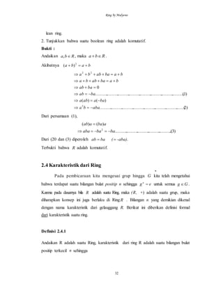 Ring by Mulyono
32
lean ring.
2. Tunjukkan bahwa suatu boolean ring adalah komutatif.
Bukti :
Andaikan Rba , , maka Rba  .
Akibatnya baba  2
)(
)2......(......................................................................
)()(
)1(................................................................................
0
2
22
ababa
baaaba
baab
baab
babaabba
babaabba






Dari persamaan (1),
)3.(..................................................
)()(
2
babaaba
abaaab


Dari (20 dan (3) diperoleh -aba)ba (ab  .
Terbukti bahwa R adalah komutatif.
2.4 Karakteristik dari Ring
-
Pada pembicaraan kita mengeuai grup hingga G kita telah mengetahui
bahwa terdapat suatu bilangan bulat positip n sehingga egn
 untuk semua Gg  .
Karena pada dasarnya bila R adalah suatu Ring, maka (R, +) adalah suatu grup, maka
diharapkan konsep ini juga berlaku di RingR . Bilangan n yang demikian dikenal
dengan nama karakteristik dari gelauggang R. Berikut ini diberikan definisi formal
dari karakteristik suatu ring.
Definisi 2.4.1
Andaikan R adalah suatu Ring, karakteristik dari ring R adalah suatu bilangan bulat
positip terkecil n sehingga
 
