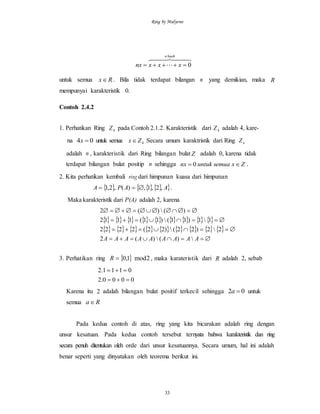 Ring by Mulyono
33
  

buahn
xxxnx 0
untuk semua Rx . Bila tidak terdapat bilangan n yang demikian, maka R
mempunyai karakteristik 0.
Contoh 2.4.2
1. Perhatikan Ring 4Z pada Contoh 2.1.2. Karakteristik dari 4Z adalah 4, kare-
na 04 x untuk semua 4Zx  Secara umum karaktristik dari Ring nZ
adalah n , karakteristik dari Ring bilangan bulat Z adalah 0, karena tidak
terdapat bilangan bulat positip n sehingga Zxsemuauntuknx  0 .
2. Kita perhatikan kembali ring dari himpunan kuasa dari himpunan
    AAPA ,2,1,)(,2,1  .
Maka karakteristik dari P(A) adalah 2, karena
        
                 




AAAAAAAAA )()(2
22)22()22(2222
11)11()11(1112
)()(2
3. Perhatikan ring  1,0R 2mod , maka karateristik dari R adalah 2, sebab
0000.2
0111.2


Karena itu 2 adalah bilangan bulat positif terkecil sehingga 02 a untuk
semua Ra
Pada kedua contoh di atas, ring yang kita bicarakan adalah ring dengan
unsur kesatuan. Pada kedua contoh tersebut ternyata bahwa karakteristik dan ring
secara penuh ditentukan oleh orde dari unsur kesatuannya. Secara umum, hal ini adalah
benar seperti yang dinyatakan oleh teorema berikut ini.
 