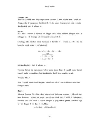 Ring by Mulyono
34
Teorema 2.4.3
Andaikan R adalah suatu Ring dengan unsur kesatuan 1. Jika ordedari unsur 1 adalah tak
hingga, maka R mempunyai karakteristlk 0. Jika unsur 1 mempunyai orde n , maka
karakteristik dari R adalah n .
Bukti :
Jika unsur kesatuan 1 berorde tak hingga, maka tidak terdapat bilangan bulat n
sehingga 01. n Sehingga R mempunyai karakteristik 0.
Sekarang, kita misalkan unsur kesatuan 1 berorde n . Maka 01. n . Hal ini
berakibat untuk setiap Rx diperoleh
001
1)x1(1
.1.1.1).1(



x)x(n.
xxxxnnx
buahn
  


Jadi karakteristik dari R adalah n .
Teorema berikut ini menyatakan bahwa pada kasus Ring R adalah suatu daerah
integral, maka kemungkinan bagi karakteristik dari R akan semakin sempit.
Teorema 12.4.4
Bila D adalah suatu daerah integral, maka karakteristik dari D adalah 0 atau suatu
bilangan prima.
Bukti :
Menurut Teorema 2.4.3 kita cukup mencari orde dari unsur kesatuan 1. Bila orde dari
unsur kesatuan 1 adalah tak hingga, maka karakteristik dari D adalah 0. Selanjutnya,
misalkan orde dari unsur 1 adalah bilangan n yang bukan prima. Misalkan saja
kmn  dengan nk  dan nm  . Maka
0)1.)(1.(1).(1.  mkkmn
 