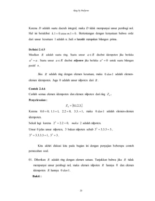 Ring by Mulyono
35
Karena D adalah suatu daerah integral, maka D tidak mempunyai unsur pembagi nol.
Hal ini berakibat 01.01.  matauk . Bertentangan dengan kenyataan bahwa orde
dari unsur kesatuan 1 adalah n. Jadi n haruslah merupakan bilangan prima.
Definisi 2.4.5
Misalkan R adalah suatu ring. Suatu unsur Ra disebut idempoten jika berlaku
aa 2
. Suatu unsur Ra disebut nilpoten jika berlaku 0n
a untuk suatu bilangan
positif n .
Jika R adalah ring dengan elemen kesatuan, maka 10 dan adalah elemen-
elemen idempoten. Juga 0 adalah unsur nilpoten dari R .
Contoh 2.4.6
Carilah semua elemen idempoten dan elemen nilpoten dari ring 4Z .
Penyelesaian :
 ,3,2,1,04 Z
Karena 1.3.3,02.2,11.1,00.0  , maka 10 dan adalah elemen-elemen
idempoten.
Sekali lagi karena 2,02.222
maka adalah nilpoten.
Unsur 0 jelas unsur nilpoten, 3 bukan nilpoten sebab 33.3.333
 ,
13.3.3.334
 , 335
 .
Kita akhiri diskusi kita pada bagian ini dengan penyajian beberapa contoh
pemecahan soal.
01. Diberikan R adalah ring dengan elemen satuan. Tunjukkan bahwa jika R tidak
mempunyai unsur pembagi nol, maka elemen nilpoten R hannya 0 dan elemen
idempoten R hannya 10 dan .
Bukti :
 