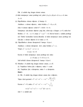 Ring by Mulyono
36
Dik. R adalah ring dengan elemen satuan.
R tidak mempunyai unsur pembagi nol, yakni 00),(  aabRba atau
0b .
(i). Diperlihatkan elemen nilpoten R hannya 0 .
Andaikan a elemen nilpoten, maka berlaku Raan
 ,0 .
Jelas 0 elemen nilpoten sebab 000.0.00  n
.
Selanjutnya ada elemen nilpoten yang lain, sebut saja a dengan 0a , maka ber-
Berlaku Nnan
 ,0 , tetapi 0. 1
 nn
aaa . Hal ini berarti a adalah pembagi
nol. Timbul kontradiksi karena diketahui R tidak mempunyai unsur pembagi nol.
Jadi jika a elemen nilpoten di R maka 0a .
(ii). Diperlihatkan elemen idempotenR hannya 10 dan .
Andaikan a elemen idempoten diR , maka berlaku aa 2
.
Tetapi aa 2
aaaa  2
0)1(  aa
Karena R tidak mempunayi unsur pembagi nol, maka
0a atau 101  aa .
Jadi terbukti elemen idempoten R hannya 10 dan .
02. Misalkan R adalah ring dengan elemen satuan, Ra .
(i). Tunjukkan bahwa jika a nilpoten, maka a1 unit.
(ii). Tunjukkan jika a idempoten, maka a1 idempoten.
Bukti :
(i). Dik. R adalah ring dengan elemen satuan dan a nilpoten.
Tinjau deret geometri
a
a
aaaa
n
n


 
1
)1(11210
 .
Karena 0n
a , maka
a
aaaa n

 
1
11210

1)1)(( 1210
 
aaaaa n
 .
Jadi a1 adalah unit.
 