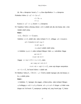 Ring by Mulyono
37
(ii). Jika a idempoten berarti .2
aa  Akan diperlihatkan a1 idempoten.
Perhatikan bahwa 22
21)1( aaa  .
a
aa


1
21
Karena aa  1)1( 2
, berarti a1 idempoten.
03. Tunjukkan bahwa sebarang elemen a di nZ adalah unit jika dan hannya jika a dan
Adalah relatif prima.
Bukti :
  1,3,2,1,0  nZn  nmod .
Andaikan nZa  adalah unit, maka terdapat nZb sehingga )(mod1. nba  .
)(mod1. nba  1 nqab
1 nqab
bdana adalah relatif prima.
Andaikan 1),( na , maka terdapat bilangan bulat vu, sedemikian hingga
1 nvau
1)(  vnau
Anggap nZrnrrnqu  ,0, , maka
1)(  vnaranqau
nZraqvnar  ,1)( , sama saja dengan menyatakan
nZrra  ,1. . Ini berarti bahwa a adalah unit.
04. Buktikan bahwa   ppZ p mod1,,3,2,1,0   adalah lapangan jika dan hannya ji -
ka p adalah prima.
Bukti :
Andaikan pZ lapangan dan anggap p bukan prima, maka terdapat bilangan
ba, sehingga pbaabp ,,1,  .Karena 0.  bapab dengan ba, tidak sama
dengan nol. Ini berarti pZ mempunyai pembagi nol, yang berarti juga pZ bukan
 