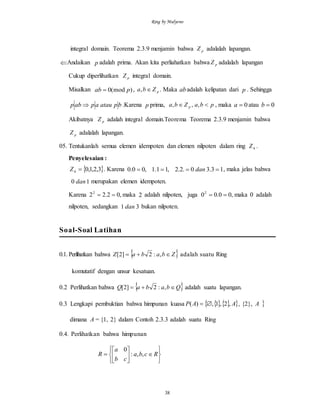 Ring by Mulyono
38
integral domain. Teorema 2.3.9 menjamin bahwa pZ adalalah lapangan.
Andaikan p adalah prima. Akan kita perliahatkan bahwa pZ adalalah lapangan
Cukup diperlihatkan pZ integral domain.
Misalkan )(mod0 pab  , pZba , . Maka abadalah kelipatan dari p . Sehingga
bpatauapabp  .Karena p prima, pbaZba p  ,,, , maka 0a atau 0b
Akibatnya pZ adalah integral domain.Teorema Teorema 2.3.9 menjamin bahwa
pZ adalalah lapangan.
05. Tentukanlah semua elemen idempoten dan elemen nilpoten dalam ring 4Z .
Penyelesaian :
 3,2,1,04 Z . Karena 13.30.2.2,11.1,00.0  dan , maka jelas bahwa
10 dan merupakan elemen idempoten.
Karena ,02.222
 maka 2 adalah nilpoten, juga ,00.002
 maka 0 adalah
nilpoten, sedangkan 31 dan bukan nilpoten.
Soal-Soal Latihan
0.1. Perlihatkan bahwa  ZbabaZ  ,:2]2[ adalah suatu Ring
komutatif dengan unsur kesatuan.
0.2 Perlihatkan bahwa  QbabaQ  ,:2]2[ adalah suatu lapangan.
0.3 Lengkapi pembuktian bahwa himpunan kuasa   AAP ,2,1,)(  , {2}, A
dimana A= {1, 2} dalam Contoh 2.3.3 adalah suatu Ring
0.4. Perlihatkan bahwa himpunan












 Rcba
cb
a
R ,,:
0
 