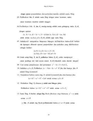 Ring by Mulyono
39
dengan operasi penjumlahan dan perkalian matriks adalah suatu, Ring
05. Perlihatkan bila R adalah suatu Ring dengan unsur kesatuan, maka
unsur kesatuan tersebut adalah tunggal.
06.Perlihatkan bila 1R dan 2R masing-masing adalah suatu gelangang maka 21xRR
dengan operasi
(a, b) + (c, d) = (a + c, b + d) dan (a, b) (c, d) = (ac, bd)
untuk semua 21),(),,( xRRdcba  adalah juga suatu Ring.
07. AndaikanR menyatakan himpunan bilangan riel.Buktikan bahwa RxR berben
tuk lapangan dibawah operasi penjumlahan dan perkalian yang didefinisikan
sebagai berikut:
bcadbdacdcba
dbcadcba


,(),).(,(
),(),(),(
08. Untuk setiap Ring 1R dan 2R perlihatkan bahwa 21xRR selalu mempunyai
unsur pembagi nol. Jadi secara umum 21xRR bukanlah suatu daerah integral
09. Cari semua penyelesaian dari persamaan 12
2
034 Zdixx 
10. Andaikan Rba , . Perlihatkan (a + b)(a - b) = a2 - b2 jika dan hannya jika R
adalah Ring komutatif.
11. Tunjukkan bahwa suatu ring R adalah komutatif jika dan hannya jika
abbaba 2)( 222
 untuk semua Rba ,
12 . Perhatikan Ring Zp dimana p adalah suatu bilangan prima.
Perlihatkan bahwa ppp
baba  )( untuk semua pZba ,
13. Suatu Ring R disebut sebagai Ring Boole (Boolean ring) bilamana aa 2
untuk
semua Ra .
a. Bila R adalah ring Boole perlihatkanlah bahwa 0 aa untuk semua
 