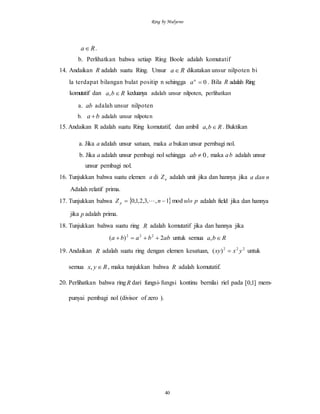 Ring by Mulyono
40
Ra .
b. Perlihatkan bahwa setiap Ring Boole adalah komutatif
14. Andaikan R adalah suatu Ring. Unsur Ra dikatakan unsur nilpoten bi
la terdapat bilangan bulat positip n sehingga 0n
a . Bila R adalah Ring
komutatif dan Rba , keduanya adalah unsur nilpoten, perlihatkan
a. ab adalah unsur nilpoten
b. ba  adalah unsur nilpoten
15. Andaikan R adalah suatu Ring komutatif, dan ambil Rba , . Buktikan
a. Jika a adalah unsur satuan, maka a bukan unsur pernbagi nol.
b. Jika a adalah unsur pembagi nol sehingga 0ab , maka ab adalah unsur
unsur pembagi nol.
16. Tunjukkan bahwa suatu elemen a di nZ adalah unit jika dan hannya jika ndana
Adalah relatif prima.
17. Tunjukkan bahwa   pulonZ p mod1,,3,2,1,0   adalah field jika dan hannya
jika p adalah prima.
18. Tunjukkan bahwa suatu ring R adalah komutatif jika dan hannya jika
abbaba 2)( 222
 untuk semua Rba ,
19. Andaikan R adalah suatu ring dengan elemen kesatuan, 222
)( yxxy  untuk
semua Ryx , , maka tunjukkan bahwa R adalah komutatif.
20. Perlihatkan bahwa ring R dari fungsi-fungsi kontinu bernilai riel pada ]1,0[ mem-
punyai pembagi nol (divisor of zero ).
 