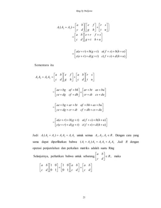 Ring by Mulyono
21



























ut
sr
hg
fe
dc
ba
AAA )( 321
 













uhtg
sfre
dc
ba









)()()()(
)()()()(
uhdsfctgdrec
uhbsfatgbrea
Sementara itu

























ut
sr
dc
ba
hg
fe
dc
ba
AAAA 3121
= 















ducsdtcr
buasbtar
dhcfdgce
bhafbgae
= 







ducsdhcfdtcrdgce
buasbhafbtarbgae
= 







)()()()(
)()()()(
uhdsfctgdrec
uhbsfatgbrea
Jadi 3121321 )( AAAAAAA  untuk semua RAAA 321 ,, . Dengan cara yang
sama dapat diperlihatkan bahwa 3231321 )( AAAAAAA  Jadi R dengan
operasi penjumlahan dan perkalian matriks adalah suatu Ring
Selanjutnya, perhatikan bahwa untuk sebarang, R
dc
ba






, maka






























dc
ba
dc
ba
dc
ba
10
01
10
01
 