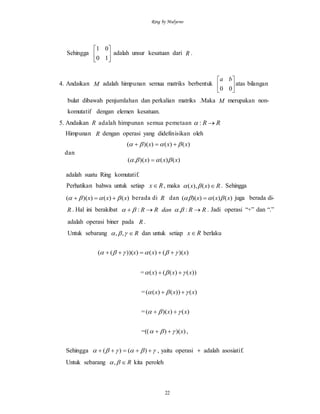 Ring by Mulyono
22
Sehingga 





10
01
adalah unsur kesatuan dari R .
4. Andaikan M adalah himpunan semua matriks berbentuk 





00
ba
atas bilangan
bulat dibawah penjumlahan dan perkalian matriks .Maka M merupakan non-
komutatif dengan elemen kesatuan.
5. Andaikan R adalah himpunan semua pemetaan RR :
Himpunan R dengan operasi yang didefinisikan oleh
)()())(( xxx  
dan
)()())(.( xxx  
adalah suatu Ring komutatif.
Perhatikan bahwa untuk setiap Rx , maka Rxx )(),(  . Sehingga
)()())(( xxx   berada di R dan )()())(( xxx   juga berada di-
R . Hal ini berakibat RRdanRR  :.:  . Jadi operasi “+” dan “.”
adalah operasi biner pada R .
Untuk sebarang R ,, dan untuk setiap Rx berlaku
))(()()))((( xxx  
= ))()(()( xxx  
= )())()(( xxx  
= )())(( xx  
=(( ))() x  ,
Sehingga   )()( , yaitu operasi  adalah asosiatif.
Untuk sebarang R, kita peroleh
 