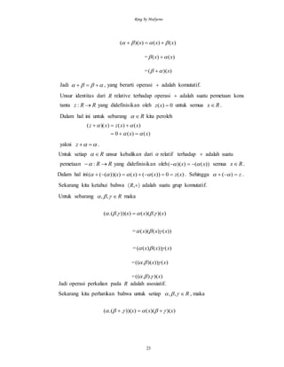 Ring by Mulyono
23
)()())(( xxx  
= )()( xx  
= ))(( x 
Jadi   , yang berarti operasi  adalah komutatif.
Unsur identitas dari R relative terhadap operasi  adalah suatu pemetaan kons
tanta RRz : yang didefinisikan oleh 0)( xz untuk semua Rx .
Dalam hal ini untuk sebarang R kita peroleh
)()(0
)()())((
xx
xxzxz




yakni  z .
Untuk setiap R unsur kebalikan dari  relatif terhadap  adalah suatu
pemetaan RR  : yang didefinisikan oleh ))(())(( xx   semua Rx .
Dalam hal ini )(0))(()()))(((( xzxxx   . Sehingga z )(  .
Sekarang kita ketahui bahwa  ,R adalah suatu grup komutatif.
Untuk sebarang R ,, maka
))(.)(()))(..(( xxx  
= ))()()(( xxx 
= )())()(( xxx 
= )()))(.(( xx 
= ))()..(( x
Jadi operasi perkalian pada R adalah asosiatif.
Sekarang kita perhatikan bahwa untuk setiap R ,, , maka
))()(()))(..(( xxx  
 