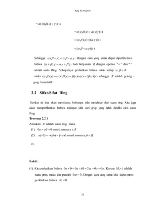Ring by Mulyono
24
= ))()()(( xxx  
= )()()()( xxxx  
))(.)())(.( xx  
))(..( x 
Sehingga  ..).(  . Dengan cara yang sama dapat diperlihatkan
bahwa  ..).(  . Jadi himpunan R dengan operasi “ ” dan “.”
adalah suatu Ring. Selanjutnya perhatikan bahwa untuk setiap R,
maka ))(.()()()()())(.( xxxxxx   sehingga R adalah gelang -
gang komutatif.
2.2 Sifat-Sifat Ring
Berikut ini kita akan membahas beberapa sifat mendasar dari suatu ring. Kita juga
akan memperlihatkan bahwa terdapat sifat dari grup yang tidak dimiliki oleh suatu
Ring.
Teorema 2.2.1
Andaikan R adalah suatu ring, maka
(1). Rasemuauntukaa  000
(2). Rbasemuauntukbaabba  ,)()()(
(3).
Bukti :
(1). Kita perhatikan bahwa aaaaa 00)00(000  . Karena  ,R adalah
suatu grup, maka kita peroleh 0.0 a . Dengan cara yang sama kita dapat mem-
perlihatkan bahwa 00 a .
 