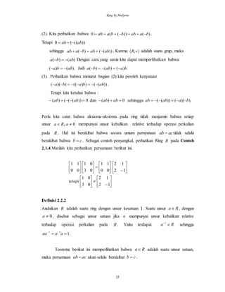 Ring by Mulyono
25
(2). Kita perhatikan bahwa )())((00 baabbbaa  .
Tetapi ))(((0 abab 
sehingga ))(()( ababbaab  . Karena  ,R adalah suatu grup, maka
)()( abba  Dengan cara yang sama kita dapat memperlihatkan bahwa
).()( abba  Jadi .)()()( baabba 
(3). Perhatikan bahwa menurut bagian (2) kita peroleh kenyataan
))(())(())(( abbaba  .
Tetapi kita ketahui bahwa :
).)(())((sehingga0)(dan0))((()( baabababababab 
Perlu kita catat bahwa aksioma-aksioma pada ring tidak menjamin bahwa setiap
unsur 0,  aRa mempunyai unsur kebalikan relative terhadap operasi perkalian
pada R . Hal ini berakibat bahwa secara umum pernyataan acab  tidak selalu
berakibat bahwa cb  . Sebagai contoh penyangkal, perhatikan Ring R pada Contoh
2.1.4 Marilah kita perhatikan persamaan berikut ini.





































12
12
03
01
12
12
00
11
03
01
00
11
tetapi
Definisi 2.2.2
Andaikan R adalah suatu ring dengan unsur kesatuan 1. Suatu unsur Ra , dengan
0a , disebut sebagai unsur satuan jika a mempunyai unsur kebalikan relative
terhadap operasi perkalian pada R . Yaitu terdapat Ra 1
sehingga
111
 
aaaa .
Teorema berikut ini memperlihatkan bahwa Ra adalah suatu unsur satuan,
maka persamaan acab  akan selalu berakibat cb  .
 