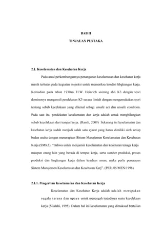 BAB II
TINJAUAN PUSTAKA
2.1. Keselamatan dan Kesehatan Kerja
Pada awal perkembangannya penanganan keselamatan dan kesehatan kerja
masih terbatas pada kegiatan inspeksi untuk memeriksa kondisi libgkungan kerja.
Kemudian pada tahun 1930an, H.W. Heinrich seorang ahli K3 dengan teori
dominonya mengawali pendekatan K3 secara ilmiah dengan mengemukakan teori
tentang sebab kecelakaan yang dikenal sebagi unsafe act dan unsafe condition.
Pada saat itu, pendekatan keselamatan dan kerja adalah untuk menghilangkan
sebab kecelakaan dari tempat kerja. (Ramli, 2009) Sekarang ini keselamatan dan
kesehatan kerja sudah menjadi salah satu syarat yang harus dimiliki oleh setiap
badan usaha dengan menerapkan Sistem Manajemen Keselamatan dan Kesehatan
Kerja (SMK3). “Bahwa untuk menjamin keselamatan dan kesehatan tenaga kerja
maupun orang lain yang berada di tempat kerja, serta sumber produksi, proses
produksi dan lingkungan kerja dalam keadaan aman, maka perlu penerapan
Sistem Manajemen Keselamatan dan Kesehatan Kerj”. (PER. 05/MEN/1996)
2.1.1. Pengertian Keselamatan dan Kesehatan Kerja
Keselamatan dan Kesehatan Kerja adalah adalah merupakan
segala sarana dan upaya untuk mencegah terjadinya suatu kecelakaan
kerja (Silalahi, 1995). Dalam hal ini keselamatan yang dimaksud bertalian
 