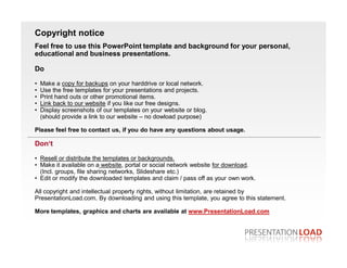 Copyright notice
Feel free to use this PowerPoint template and background for your personal,
educational and business presentations.

Do

•   Make a copy for backups on your harddrive or local network.
•   Use the free templates for your presentations and projects.
•   Print hand outs or other promotional items.
•   Link back to our website if you like our free designs.
•   Display screenshots of our templates on your website or blog.
    (should provide a link to our website – no dowload purpose)

Please feel free to contact us, if you do have any questions about usage.

Don‘t

• Resell or distribute the templates or backgrounds.
• Make it available on a website, portal or social network website for download.
  (Incl. groups, file sharing networks, Slideshare etc.)
• Edit or modify the downloaded templates and claim / pass off as your own work.

All copyright and intellectual property rights, without limitation, are retained by
PresentationLoad.com. By downloading and using this template, you agree to this statement.

More templates, graphics and charts are available at www.PresentationLoad.com
 