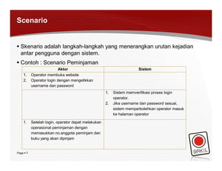 Scenario


 Skenario adalah langkah-langkah yang menerangkan urutan kejadian
  antar pengguna dengan sistem.
 Contoh : Scenario Peminjaman
                          Aktor                                       Sistem
    1.     Operator membuka website
    2.     Operator login dengan mengetikkan
           username dan password
                                                     1.   Sistem memverifikasi proses login
                                                          operator.
                                                     2.   Jika username dan password sesuai,
                                                          sistem memperbolehkan operator masuk
                                                          ke halaman operator

    1.     Setelah login, operator dapat melakukan
           operasional peminjaman dengan
           memasukkan no.anggota peminjam dan
           buku yang akan dipinjam


Page  7
 
