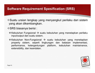 Software Requirement Spesification (SRS)


Suatu uraian lengkap yang menyangkut perilaku dari sistem
 yang akan dikembangkan.
SRS biasanya berisi :
   Kebutuhan Fungsional  suatu kebutuhan yang menetapkan perilaku
    input/output dari suatu sistem.
   Kebutuhan Non-Fungsional  suatu kebutuhan yang menetapkan
    property sistem, seperti lingkungan dan batasan implementasi,
    performance, ketergantungan platform, kebutuhan maintainance,
    extensibility, dan keandalan.




Page  8
 