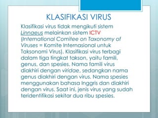 KLASIFIKASI VIRUS
Klasifikasi virus tidak mengikuti sistem
Linnaeus melainkan sistem ICTV
(International Comitee on Taxonomy of
Viruses = Komite Internasional untuk
Taksonomi Virus). Klasifikasi virus terbagi
dalam tiga tingkat takson, yaitu famili,
genus, dan spesies. Nama famili virus
diakhiri dengan viridae, sedangkan nama
genus diakhiri dengan virus. Nama spesies
menggunakan bahasa Inggris dan diakhiri
dengan virus. Saat ini, jenis virus yang sudah
teridentifikasi sekitar dua ribu spesies.
 