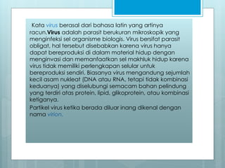 Kata virus berasal dari bahasa latin yang artinya
racun.Virus adalah parasit berukuran mikroskopik yang
menginfeksi sel organisme biologis. Virus bersifat parasit
obligat, hal tersebut disebabkan karena virus hanya
dapat bereproduksi di dalam material hidup dengan
menginvasi dan memanfaatkan sel makhluk hidup karena
virus tidak memiliki perlengkapan selular untuk
bereproduksi sendiri. Biasanya virus mengandung sejumlah
kecil asam nukleat (DNA atau RNA, tetapi tidak kombinasi
keduanya) yang diselubungi semacam bahan pelindung
yang terdiri atas protein, lipid, glikoprotein, atau kombinasi
ketiganya.
Partikel virus ketika berada diluar inang dikenal dengan
nama virion.
 