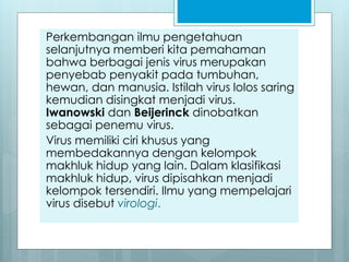 Perkembangan ilmu pengetahuan
selanjutnya memberi kita pemahaman
bahwa berbagai jenis virus merupakan
penyebab penyakit pada tumbuhan,
hewan, dan manusia. Istilah virus lolos saring
kemudian disingkat menjadi virus.
Iwanowski dan Beijerinck dinobatkan
sebagai penemu virus.
Virus memiliki ciri khusus yang
membedakannya dengan kelompok
makhluk hidup yang lain. Dalam klasifikasi
makhluk hidup, virus dipisahkan menjadi
kelompok tersendiri. Ilmu yang mempelajari
virus disebut virologi.
 