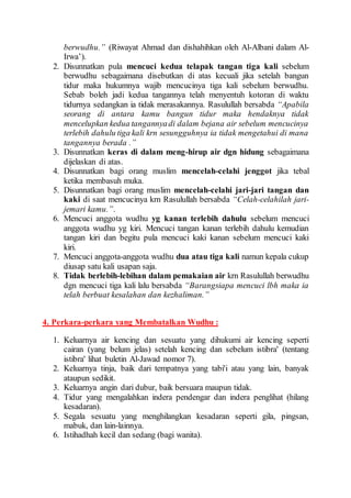 berwudhu.” (Riwayat Ahmad dan dishahihkan oleh Al-Albani dalam Al-
Irwa’).
2. Disunnatkan pula mencuci kedua telapak tangan tiga kali sebelum
berwudhu sebagaimana disebutkan di atas kecuali jika setelah bangun
tidur maka hukumnya wajib mencucinya tiga kali sebelum berwudhu.
Sebab boleh jadi kedua tangannya telah menyentuh kotoran di waktu
tidurnya sedangkan ia tidak merasakannya. Rasulullah bersabda “Apabila
seorang di antara kamu bangun tidur maka hendaknya tidak
mencelupkan kedua tangannyadi dalam bejana air sebelum mencucinya
terlebih dahulu tiga kali krn sesungguhnya ia tidak mengetahui di mana
tangannya berada .”
3. Disunnatkan keras di dalam meng-hirup air dgn hidung sebagaimana
dijelaskan di atas.
4. Disunnatkan bagi orang muslim mencelah-celahi jenggot jika tebal
ketika membasuh muka.
5. Disunnatkan bagi orang muslim mencelah-celahi jari-jari tangan dan
kaki di saat mencucinya krn Rasulullah bersabda “Celah-celahilah jari-
jemari kamu.”.
6. Mencuci anggota wudhu yg kanan terlebih dahulu sebelum mencuci
anggota wudhu yg kiri. Mencuci tangan kanan terlebih dahulu kemudian
tangan kiri dan begitu pula mencuci kaki kanan sebelum mencuci kaki
kiri.
7. Mencuci anggota-anggota wudhu dua atau tiga kali namun kepala cukup
diusap satu kali usapan saja.
8. Tidak berlebih-lebihan dalam pemakaian air krn Rasulullah berwudhu
dgn mencuci tiga kali lalu bersabda “Barangsiapa mencuci lbh maka ia
telah berbuat kesalahan dan kezhaliman.”
4. Perkara-perkara yang Membatalkan Wudhu :
1. Keluarnya air kencing dan sesuatu yang dihukumi air kencing seperti
cairan (yang belum jelas) setelah kencing dan sebelum istibra' (tentang
istibra' lihat buletin Al-Jawad nomor 7).
2. Keluarnya tinja, baik dari tempatnya yang tabi'i atau yang lain, banyak
ataupun sedikit.
3. Keluarnya angin dari dubur, baik bersuara maupun tidak.
4. Tidur yang mengalahkan indera pendengar dan indera penglihat (hilang
kesadaran).
5. Segala sesuatu yang menghilangkan kesadaran seperti gila, pingsan,
mabuk, dan lain-lainnya.
6. Istihadhah kecil dan sedang (bagi wanita).
 
