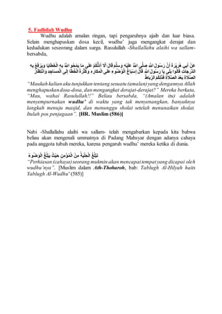 5. Fadhilah Wudhu
Wudhu adalah amalan ringan, tapi pengaruhnya ajaib dan luar biasa.
Selain menghapuskan dosa kecil, wudhu’ juga mengangkat derajat dan
kedudukan seseorang dalam surga. Rasulullah -Shallallahu alaihi wa sallam-
bersabda,
ُ َّ‫اَّلل‬ ‫و‬ُ‫ح‬ْ‫م‬َ‫ي‬ ‫ا‬َ‫م‬ ‫ى‬َ‫ل‬َ‫ع‬ ْ‫م‬ُ‫ك‬ُّ‫ل‬ُ‫د‬َ‫أ‬ َ‫َل‬َ‫أ‬ َ‫ل‬‫ا‬َ‫ق‬ َ‫م‬َّ‫ل‬َ‫س‬ َ‫و‬ ِ‫ه‬ْ‫ي‬َ‫ل‬َ‫ع‬ ُ َّ‫اَّلل‬ ‫ى‬َّ‫ل‬َ‫ص‬ ِ َّ‫اَّلل‬ َ‫ل‬‫و‬ُ‫س‬ َ‫ر‬ َّ‫ن‬َ‫أ‬ َ‫ة‬ َ‫ر‬ْ‫ي‬َ‫ر‬ُ‫ه‬ ‫ي‬ِ‫ب‬َ‫أ‬ ْ‫َن‬‫ع‬َ‫ي‬َ‫و‬ ‫ا‬َ‫ي‬‫ا‬َ‫ا‬َ‫ط‬ْ‫ل‬‫ا‬ ِ‫ه‬ِ‫ب‬ِ‫ه‬ِ‫ب‬ ََُُ ْ‫ر‬
َ‫َّر‬‫د‬‫ال‬ِ‫د‬ ِ‫اج‬َ‫س‬َ‫م‬ْ‫ل‬‫ا‬ ‫ى‬َ‫ل‬ِ‫إ‬ ‫ا‬َ‫ا‬ُ‫ط‬ْ‫ل‬‫ا‬ُ‫ة‬ َ‫ر‬ْ‫ث‬َ‫ك‬ َ‫و‬ ِ‫ه‬ ِ‫َار‬‫ك‬َ‫م‬ْ‫ل‬‫ا‬ ‫ى‬َ‫ل‬َ‫ع‬ ِ‫وء‬ُ‫ض‬ُ‫و‬ْ‫ل‬‫ا‬ ُ‫غ‬‫ا‬َ‫ب‬ْ‫س‬ِ‫إ‬ َ‫ل‬‫ا‬َ‫ق‬ ِ َّ‫اَّلل‬ َ‫ل‬‫و‬ُ‫س‬ َ‫ر‬ ‫ا‬َ‫ي‬ ‫ى‬َ‫ل‬َ‫ب‬ ‫وا‬ُ‫ل‬‫ا‬َ‫ق‬ ِ‫ات‬َ‫ج‬ِ‫ت‬ْ‫ن‬‫ا‬ َ‫و‬ُ‫ار‬َ‫َظ‬
ُ‫ط‬‫ا‬َ‫ب‬ ِ‫الر‬ ْ‫م‬ُ‫ك‬ِ‫ل‬َ‫ذ‬ََ ِ‫ة‬ َ‫َل‬َّ‫ص‬‫ال‬ َ‫د‬ْ‫ع‬َ‫ب‬ ِ‫ة‬ َ‫َل‬َّ‫ص‬‫ال‬
“Maukah kalian aku tunjukkan tentang sesuatu (amalan)yang dengannya Allah
menghapuskandosa-dosa, dan mengangkat derajat-derajat?” Mereka berkata,
“Mau, wahai Rasulullah!!” Beliau bersabda, “(Amalan itu) adalah
menyempurnakan wudhu’ di waktu yang tak menyenangkan, banyaknya
langkah menuju masjid, dan menunggu sholat setelah menunaikan sholat.
Itulah pos penjagaan”. [HR. Muslim (586)]
Nabi -Shallallahu alaihi wa sallam- telah mengabarkan kepada kita bahwa
beliau akan mengenali ummatnya di Padang Mahsyar dengan adanya cahaya
pada anggota tubuh mereka, karena pengaruh wudhu’ mereka ketika di dunia.
ُ‫ء‬‫و‬ُ‫ض‬ َ‫و‬ْ‫ل‬‫ا‬ ُ‫غ‬ُ‫ل‬ْ‫ب‬َ‫ي‬ ُ‫ث‬ْ‫ي‬َ‫ح‬ ِ‫ن‬ِ‫م‬ْ‫ؤ‬ُ‫م‬ْ‫ل‬‫ا‬ ْ‫ن‬ِ‫م‬ ُ‫ة‬َ‫ي‬ْ‫ل‬ ِ‫ح‬ْ‫ل‬‫ا‬ ُ‫غ‬ُ‫ل‬ْ‫ب‬َ‫ت‬
“Perhiasan (cahaya)seorang mukmin akan mencapaitempatyang dicapai oleh
wudhu’nya”. [Muslim dalam Ath-Thoharoh, bab: Tablugh Al-Hilyah haits
Yablugh Al-Wudhu' (585)]
 