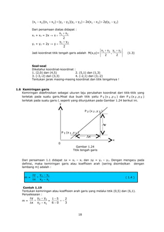 (x1 − x 2 )(x 1 + x 2 ) + (y1 − y 2 )(y 1 + y 2 ) = 2x(x 1 − x 2 ) + 2y(y1 − y 2 )
Dari persamaan diatas didapat :

x1 + x 2
2
y1 + y 2
y1 + y2 = 2y → y =
2
x1 + x2 = 2x → x =

 x1 + x 2 y 1 + y 2 
,

2 
 2

Jadi koordinat titik tengah garis adalah M(x,y)= 

(1.3)

Soal-soal
Diketahui koordinat-koordinat :
1. (2,0) dan (4,5)
2. (5,1) dan (1,3)
3. (-3,-2) dan (3,3)
4. (-2,1) dan (3,-2)
Tentukan jarak masing-masing koordinat dan titik tengahnya !
1.6 Kemiringan garis
Kemiringan didefinisikan sebagai ukuran laju perubahan koordinat dari titik-titik yang
terletak pada suatu garis.Misal dua buah titik yaitu P 1 (x 1 ,y 1 ) dan P 2 (x 2 ,y 2 )
terletak pada suatu garis l, seperti yang ditunjukkan pada Gambar 1.24 berikut ini.
y
P 2 (x 2 ,y 2 )

∆
y

P 1 (x 1 ,y 1 )

∆x

0

x

Gambar 1.24
Titik tengah garis
Dari persamaan 1.1 didapat ∆x = x2 – x1 dan ∆y = y2 – y1. Dengan mengacu pada
definisi, maka kemiringan garis atau koeffisien arah (sering disimbolkan dengan
lambang m) adalah :

m=

∆ y y2 − y1
=
∆ x x2 − x1

( 1.4 )

Contoh 1.19
Tentukan kemiringan atau koeffisien arah garis yang melalui titik (0,5) dan (6,1).
Penyelesaian :
m=

∆ y y2 − y1
1−5
2
=
=−
=
6−0
3
∆ x x2 − x1

18

 