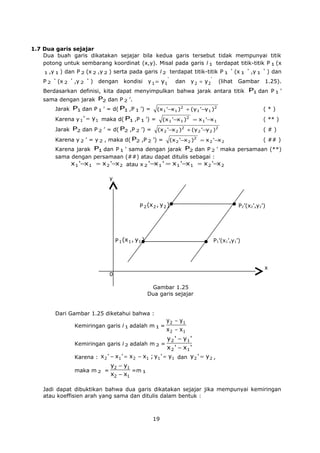 1.7 Dua garis sejajar
Dua buah garis dikatakan sejajar bila kedua garis tersebut tidak mempunyai titik
potong untuk sembarang koordinat (x,y). Misal pada garis l 1 terdapat titik-titik P 1 (x
1 ,y 1 )

P2

'

dan P 2 (x 2 ,y 2 ) serta pada garis l 2 terdapat titik-titik P 1

(x 2

'

,y 2

'

)

dengan

kondisi

y 1 = y1

'

dan

y 2 = y2

'

'

(lihat

(x 1

'

,y 1

Gambar

'

) dan

1.25).

Berdasarkan definisi, kita dapat menyimpulkan bahwa jarak antara titik P1 dan P 1 ’
sama dengan jarak P2 dan P 2 ’.
Jarak P1 dan P 1 ’ = d( P1 ,P 1 ’) =

(x 1 '−x 1 )2 + (y 1 '−y 1 )2

Karena y 1 ' = y1 maka d( P1 ,P 1 ’) =
Jarak P2 dan P 2 ’ = d( P2 ,P 2 ’) =

(*)

(x 1 '−x 1 )2 = x 1 '−x 1

( ** )

(x 2 '−x 2 )2 + (y 2 '−y 2 )2

Karena y 2 ’ = y 2 , maka d( P2 ,P 2 ’) =

(x 2 '−x 2 )

2

(#)
( ## )

= x 2 '−x 2

Karena jarak P1 dan P 1 ’ sama dengan jarak P2 dan P 2 ’ maka persamaan (**)
sama dengan persamaan (##) atau dapat ditulis sebagai :
x 1 '−x 1 = x 2 '−x 2 atau x 2 '−x 1 ' = x 1 '−x 1 = x 2 '−x 2
y

P 2 (x 2 , y 2 )

P 1 (x 1 , y 1 )

P2’(x2’,y2’)

P1’(x1’,y1’)

x
0
Gambar 1.25
Dua garis sejajar
Dari Gambar 1.25 diketahui bahwa :
Kemiringan garis l 1 adalah m 1 =

y 2 − y1
x 2 − x1

Kemiringan garis l 2 adalah m 2 =

y 2 ' − y1 '
x 2 ' − x1 '

Karena : x 2 ' − x1 ' = x 2 − x1 ; y 1 ' = y 1 dan y 2 ' = y 2 ,
maka m 2 =

y2 − y1
=m 1
x2 − x1

Jadi dapat dibuktikan bahwa dua garis dikatakan sejajar jika mempunyai kemiringan
atau koeffisien arah yang sama dan ditulis dalam bentuk :

19

 