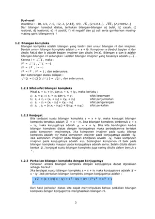 Soal-soal
Diketahui : -10, 3/2, 7, 0, -12, 2, (2,14), 4/9, 6 , (2,5353…), 10 , (2,970492…)
Dari bilangan tersebut diatas, tentukan bilangan-bilangan a) bulat, b) cacah, c)
rasional, d) irasional, e) ril positif, f) ril negatif dan g) asli serta gambarkan masingmasing garis bilangannya !
1.2 Bilangan kompleks
Bilangan kompleks adalah bilangan yang terdiri dari unsur bilangan ril dan imajiner.
Bentuk umum bilangan kompleks adalah z = a + ib. Komponen a disebut bagian ril dan
ditulis Re(z) dan b adalah bagian imajiner dan ditulis Im(z). Bilangan a dan b adalah
bilangan-bilangan ril sedangkan i adalah bilangan imajiner yang besarnya adalah −1 .
Karena i = −1 , maka :
i 2 = −1 . −1 = -1
i3 = i2 . i = - i
i 4 = i 2 . i 2 = 1 ; dan seterusnya.
Dari keterangan diatas didapat :
− 2 = ( 2 )( −1 ) = 2 i ; dan seterusnya.
1.2.1 Sifat-sifat bilangan kompleks
Misal z1 = x1 + iy1 dan z2 = x2 + iy2, maka berlaku :
z1 = z2 ⇔ x1 = x2 dan y1 = y2
z1 + z2 = (x1 + x2) + i(y1 + y2)
z1 - z2 = (x1 - x2) + i(y1 - y2)
z1 . z2 = (x1x2 - y1y2) + i(x1y2 + x2y1)

a)
b)
c)
d)

sifat
sifat
sifat
sifat

kesamaan
penjumlahan
pengurangan
perkalian

1.2.2 Konjugat
Bila terdapat suatu bilangan kompleks z = x + iy, maka konjugat bilangan
kompleks tersebut adalah z = x – iy. Jika bilangan kompleks berbentuk z = x
– iy, maka konjugatnya adalah z = x + iy. Bila kita bandingkan kedua
bilangan kompleks diatas dengan konjugatnya maka perbedaannya terletak
pada komponen imajinernya. Jika komponen imajiner pada suatu bilanga
kompleks adalah +iy maka komponen imajiner pada konjugatnya adalah –iy.
Jika komponen imajiner pada bilagan kompleks adalah –iy, maka komponen
imajiner pada konjugatnya adalah +iy. Sedangkan komponen ril baik pada
bilangan kompleks maupun pada konjugatnya adalah sama. Selain ditulis dalam
bentuk z , konjugat suatu bilangan kompleks juga sering ditulis dalam bentuk z
*
.

1.2.3 Perkalian bilangan kompleks dengan konjugatnya
Perkalian antara bilangan kompleks dengan konjugatnya dapat dijelaskan
sebagai berikut :
Jika terdapat suatu bilangan kompleks z = x + iy maka konjugatnya adalah z =
x – iy. Jadi perkalian bilangan kompleks dengan konjugatnya adalah :
z z = (x + iy)( x – iy) = x 2 - ixy + ixy - i 2 y 2 = x 2 + y
2

Dari hasil perkalian diatas kita dapat menyimpulkan bahwa perkalian bilangan
kompleks dengan konjugatnya menghasilkan bilangan ril.

3

 