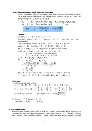 1.2.4 Pembagian dua buah bilangan kompleks
Untuk melakukan operasi pembagian dua buah bilangan kompleks pertamatama kita kalikan pembilang dan penyebutnya (dalam hal ini z 1 dan z 2 )
dengan konjugat z 2 . Sehingga didapat :

z1
z1
=
z2
z2

z2
z2

Jadi :

=

x1x2 − ix1y2 + ix2y1 + y1y2
(x1 + iy 1 ) (x 2 − iy 2 )
=
2
2
(x 2 + iy 2 ) (x 2 − iy 2 )
x2 + y2

x 1 x 2 + y1 y 2
x2y1 − x1y2
z1
=
+ i
2
2
2
2
z2
x2 + y2
x2 + y2

Contoh 1.2
Diketahui : z1 = -5 + 7i dan z2 = 3 – 2i
Tentukan : a) z1+z2 b) z1-z2
c) z1.z2
d) z1/z2
e) z1 .z 2
f) z1 .z 2
Penyelesaian :
Dari soal didapat bahwa : x1 = −5 ; y1 = 7 ; x 2 = 3 ; y 2 = −2
a) z1 + z2 = (x1 + x2 ) + i(y1 + y2 ) = (−5 + 3) + i(7 + (−2)) = −2 + 5i
b) z1 − z2 = (x1 − x2 ) + i(y1 − y2 ) = (−5 − 3) + i(7 − (−2)) = −8 + 9i
c) z 1 . z 2 = (x 1 x 2 - y 1 y 2 ) + i(x 1 y 2 + x 2 y 1 )
= ((-5)(3)–(7)(-2))+i((-5)(-2)+(3)(7))
= (-15 + 14) + i (10 + 21) = - 1 + 31i
d)

x2y1 − x1y2
z1 x 1 x 2 + y1 y 2
=
+ i
2
2
2
2
z2
x2 + y2
x2 + y2
=

(−5)(3) + (7)(−2)
2

2

+i

(3)(7) − (−5)(−2)

3 + (−2)
32 (−2)2
−34
11
+i
=
13
13
e) z 1 .z 2 = (-5 + 7i)(3 + 2i) = -15 -10i + 21i + 14i 2 = -29 + 11i
f) z1 .z 2 = (-5 - 7i) (3 - 2i) = -15 +10i - 21i + 14i 2 = -29 - 11i

Soal-soal
1. Selesaikan soal-soal berikut :
a) (3 + 5i) + (4 – 7i)
d) (- 2 - 4i) – (-5 -8i)

3 2
2 5
− i) - ( + i)
4 5
3 6

b) (1 – 2i) + (-3 + 4i)

e) (

c) (- 6 + 3i) – (6 - 5i)

f) (5 + 4i)(7 + 3i)

g) (2 – i)(5 + 3i)

3 3
3
− 3i )( + i )
5 8
4
2 / 3 + (3 / 4)i
i)
4 / 5 − (2 / 7)i
h) (

2. Jika z 1 = -7 -2i dan z 2 = 4 + 5i
Tentukan : a) z1 z 2

b) z 1 z 2

1.3 Pertaksamaan
Pertaksamaan adalah salah satu bentuk pernyataan matematika yang mengandung
satu peubah atau lebih yang dihubungkan oleh tanda-tanda < , > , ≤ atau ≥ . Ditinjau
dari jumlah dan pangkat peubah maka pertaksamaan dapat dibagi menjadi

4

 