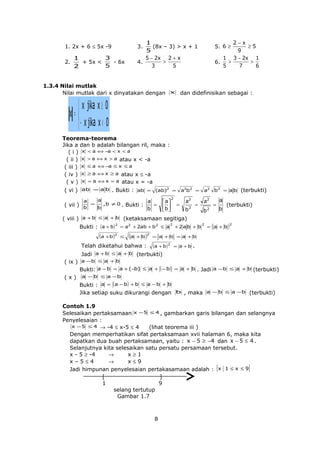 2.

2−x
≥5
9
1 3 − 2x 1
>
>
6.
5
7
6

1
(8x – 3) > x + 1
5
5 − 2x 2 + x
>
4.
3
5

1. 2x + 6 ≤ 5x -9

5. 6 ≥

3.

3
1
+ 5x <
- 6x
5
2

1.3.4 Nilai mutlak
Nilai mutlak dari x dinyatakan dengan x dan didefinisikan sebagai :

 x jika x ≥ 0
x= 
 − x jika x < 0
Teorema-teorema
Jika a dan b adalah bilangan ril, maka :
( i ) x < a ⇔ −a < x < a
( ii ) x > a ⇔ x > a atau x < -a
( iii ) x ≤ a ⇔ −a ≤ x ≤ a
( iv ) x ≥ a ⇔ x ≥ a atau x ≤ -a
( v ) x = a ⇔ x = a atau x = -a
( vi ) ab = a b . Bukti : ab = (ab)2 = a2b2 = a2 b2 = a b (terbukti)
( vii )

a
a
=
,b ≠ 0 .
b
b

a
=
Bukti :
b

 a
b 
 

2

=

a2

=

b2

a2
b2

( viii ) a + b ≤ a + b (ketaksamaan segitiga)
Bukti : ( a + b ) 2 = a2 + 2ab + b 2 ≤ a

(a +b )2

≤

(a

+b

)2

Telah diketahui bahwa :

2

+ 2a b + b

=

2

(

a
b

(terbukti)

= a +b

)2

= a +b = a +b

(a + b ) 2

= a +b

.

a +b ≤ a + b

Jadi
(terbukti)
( ix ) a − b ≤ a + b
Bukti: a − b = a + (−b) ≤ a + ( − b ) = a + b . Jadi a − b ≤ a + b (terbukti)
( x ) a − b ≤ a −b
Bukti : a = ( a − b) + b ≤ a − b + b
Jika setiap suku dikurangi dengan b , maka a − b ≤ a − b (terbukti)
Contoh 1.9
Selesaikan pertaksamaan x − 5 ≤ 4 , gambarkan garis bilangan dan selangnya
Penyelesaian :
x − 5 ≤ 4 → -4 ≤ x-5 ≤ 4
(lihat teorema iii )
Dengan memperhatikan sifat pertaksamaan xvii halaman 6, maka kita
dapatkan dua buah pertaksamaan, yaitu : x − 5 ≥ −4 dan x − 5 ≤ 4 .
Selanjutnya kita selesaikan satu persatu persamaan tersebut.
x - 5 ≥ -4
→
x≥1
x–5≤4
→
x≤9
Jadi himpunan penyelesaian pertakasamaan adalah : {x 1 ≤ x ≤ 9}
[
]
1
9
selang tertutup
Gambar 1.7

8

 