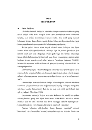 BAB I
                                PENDAHULUAN


A.    Latar Belakang
      Di bidang farmasi, seringkali terhubung dengan fenomena-fenomena yang
terkait dengan reaksi kimia maupun fisika. Untuk mempelajari salah satu kaitan
tersebut, ahli farmasi mempelajari Farmasi Fisika. Ilmu inilah yang memuat
hubungan farmasi dalam konsep dunia fisika. Salah satu fenomena fisika yang
kerap muncul yaitu fenomena yang berhubungan dengan larutan.
      Secara global, larutan telah banyak dikenal semua kalangan dan dapat
ditemui dalam kehidupan sehari-hari. Misalnya saja, teh, larutan garam dan gula
(oralit), sirup, dan lain sebagainya. Begitu pula bagi ahli farmasi khususnya
tenaga teknis kefarmasian, larutan tidak akan lepas penggunannya dalam setiap
kegiatan farmasi seperti meracik obat. Menurut Farmakope Indonesia Edisi IV,
larutan atau solutions adalah sediaan cair yang mengandung satu atau lebih zat
kimia yang terlarut.
      Larutan terjadi jika sebuah bahan padat tercampur atau terlarut secara kimia
maupun fisika ke dalam bahan cair. Interaksi dapat terjadi antara pelarut dengan
pelarut, pelarut dengan zat terlarut, dan zat terlarut dengan zat terlarut (Syamsuni,
2007).
      Larutan dapat pula didefinisikan sebagai suatu campuran dari dua atau lebih
komponen yang membentuk suatu dispersi molekular yang homogen, merupakan
satu fase. Larutan hanya terdiri dari dua zat saja yaitu solut (zat terlarut) dan
solven (pelarut) (Moechtar, 1989).
      Larutan erat kaitannya dengan kelarutan. Kelarutan itu sendiri merupakan
sebuah peristiwa yang tidak lepas dalam suatu reaksi kimia. Kelarutan adalah
interaksi dua zat atau molekul atau lebih sehingga terdapat kemungkinan-
kemungkinan kimia yaitu bereaksi, bercampur, atau tidak bercampur.
      Adapun kelarutan didefinisikan        dalam besaran kuantitatif sebagai
konsentrasi zat terlarut dalam larutan jenuh pada temperatur tertentu, dan secara



                                                                                   1
 