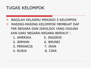 TUGAS KELOMPOK BAGILAH KELASMU MENJADI 5 KELOMPOK MASING-MASING KELOMPOK MEMBUAT DAF TAR NEGARA DAN IDEOLOGI YANG DIGUNA KAN DARI NEGARA-NEGARA BERIKUT : 1. AMERIKA  5. INGGRIS 2. JERMAN  6. BRUNEI 3. PERANCIS  7. IRAN 4. RUSIA  8. CINA 