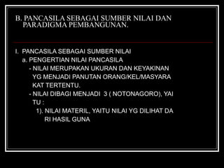 B. PANCASILA SEBAGAI SUMBER NILAI DAN   PARADIGMA PEMBANGUNAN. I.  PANCASILA SEBAGAI SUMBER NILAI a. PENGERTIAN NILAI PANCASILA - NILAI MERUPAKAN UKURAN DAN KEYAKINAN  YG MENJADI PANUTAN ORANG/KEL/MASYARA KAT TERTENTU. - NILAI DIBAGI MENJADI  3 ( NOTONAGORO), YAI TU : 1). NILAI MATERIL, YAITU NILAI YG DILIHAT DA RI HASIL GUNA 