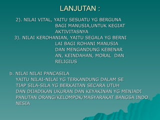 LANJUTAN : 2). NILAI VITAL, YAITU SESUATU YG BERGUNA  BAGI MANUSIA,UNTUK KEGIAT AKTIVITASNYA 3). NILAI KEROHANIAN, YAITU SEGALA YG BERNI LAI BAGI ROHANI MANUSIA  DAN MENGANDUNG KEBENAR AN, KEINDAHAN, MORAL  DAN RELIGIUS b. NILAI NILAI PANCASILA YAITU NILAI-NILAI YG TERKANDUNG DALAM SE TIAP SILA-SILA YG BERKAITAN SECARA UTUH DAN DIJADIKAN UKURAN DAN KEYAKINAN YG MENJADI PANUTAN ORANG/KELOMPOK/MASYARAKAT BANGSA INDO NESIA 