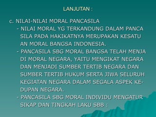 LANJUTAN : c. NILAI-NILAI MORAL PANCASILA - NILAI MORAL YG TERKANDUNG DALAM PANCA SILA PADA HAKIKATNYA MERUPAKAN KESATU AN MORAL BANGSA INDONESIA. - PANCASILA SBG MORAL BANGSA TELAH MENJA DI MORAL NEGARA, YAITU MENGIKAT NEGARA DAN MENJADI SUMBER TERTIB NEGARA DAN SUMBER TERTIB HUKUM SERTA JIWA SELURUH KEGIATAN NEGARA DALAM SEGALA ASPEK KE- DUPAN NEGARA. - PANCASILA SBG MORAL INDIVIDU MENGATUR  SIKAP DAN TINGKAH LAKU SBB : 