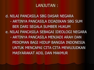 LANJUTAN : d. NILAI PANCASILA SBG DASAR NEGARA - ARTINYA PANCASILA DIJADIKAN SBG SUM  BER DARI SEGALA SUMBER HUKUM e. NILAI PANCASILA SEBAGAI IDEOLOGI NEGARA - ARTINYA PANCASILA MENJADI ARAH DAN  PEDOMAN BAGI HIDUP BANGSA INDONESIA  UNTUK MENCAPAI CITA CITA MEWUJUDKAN  MASYARAKAT ADIL DAN MAKMUR 