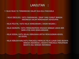 LANJUTAN  : f. NILAI NILAI YG TERKANDUNG DALAM SILA-SILA PANCASILA - NILAI IDEOLOGI, YAITU PANDANGAN / SIKAP YANG DIANUT BANGSA INDONESIA DALAM MENGHADAPI KEHIDUPAN - NILAI POLITIK, YAITU NILAI KENEGARAAN ( DASAR NEGARA ) - NILAI EKONOMI, YAITU PEREKONOMIAN DISUSUN SEBAGAI USAHA BER SAMA ATAS ASAS KEKELUARGAAN - NILAI SOSIAL,YAITU SELALU BERUSAHA UNTUK MEWUJUDKAN KEADIL AN SOSIAL - NILAI KEBUDAYAAN,YAITU PANCASILA MEMILIKI NILAI LUHUR DARI BUDAYA  BANGSA INDONESIA ( BUDAYA PANCASILA MERUPAKAN BUDAYA ASLI BANGSA INDONESIA 