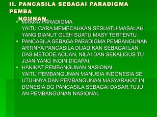 II. PANCASILA SEBAGAI PARADIGMA PEMBA   NGUNAN. MAKNA PARADIGMA YAITU CARA MEMECAHKAN SESUATU MASALAH YANG DIANUT OLEH SUATU MASY TERTENTU. PANCASILA SEBAGA PARADIGMA PEMBANGUNAN ARTINYA PANCASILA DIJADIKAN SEBAGAI LAN DAS,METODE,ACUAN, NILAI DAN SEKALIGUS TU JUAN YANG INGIN DICAPAI. HAKIKAT PEMBANGUNAN NASIONAL YAITU PEMBANGUNAN MANUSIA INDONESIA SE UTUHNYA DAN PEMBANGUNAN MASYARAKAT IN DONESIA DG PANCASILA SEBAGAI DASAR,TUJU AN PEMBANGUNAN NASIONAL 